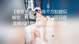 【猴哥说车】抖音千万粉疑似婚变，猴哥媳妇何钰欣近日在直播间吐槽猴哥已经8个月没回家，独守空