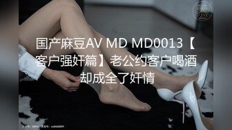 国产麻豆AV MD MD0013【客户强奸篇】老公约客户喝酒 却成全了奸情