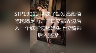 STP19012 两妹子短发高颜值吃饱喝足再开干口交舔弄边后入一个妹子边舔奶头上位骑乘后入猛操