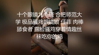 十个眼镜九个骚 合肥师范大学 极品骚鸡眼镜娘 任菲 肉棒舔食者 露脸骚鸡穿着情趣丝袜吃你的鸡