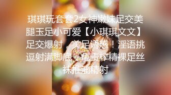 琪琪玩套套2女神嫩妹足交美腿玉足小可爱【小琪琪文文】足交爆射，美足诱惑！淫语挑逗射满脚底，龟责榨精裸足丝袜推油精射