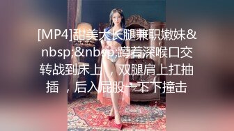 [MP4]甜美大长腿兼职嫩妹&nbsp;&nbsp;蹲着深喉口交转战到床上 ，双腿肩上扛抽插 ，后入屁股一下下撞击