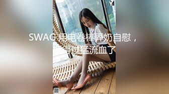 SWAG 用电卷棒弄奶自慰，插得过猛流血了