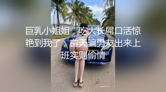 巨乳小姐姐，吃大长屌口活惊艳到我了，白天骗男友出来上班实则偷情