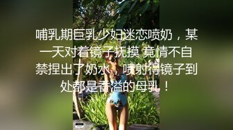 哺乳期巨乳少妇迷恋喷奶，某一天对着镜子抚摸 竟情不自禁捏出了奶水，喷射得镜子到处都是香溢的母乳！