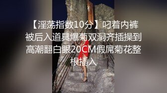 【淫荡指数10分】叼着内裤被后入道具爆菊双洞齐插操到高潮翻白眼20CM假屌菊花整根插入