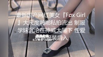 最新国产网红美女『Fox Girl 』大尺度啪啪私拍流出 制服学妹沉沦在神威大屌下 性爱椅制服装后入