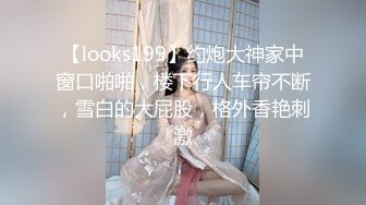 【looks199】约炮大神家中窗口啪啪，楼下行人车帘不断，雪白的大屁股，格外香艳刺激