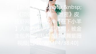 【新片速遞】&nbsp;&nbsp;《顶级✅反差婊㊙️泄密》皮皮虾网红纯欲女神【在下小羊】人前傲女，人后母狗，被金主包养定制私拍各种裸舞紫薇视频[1010M/MP4/38:40]