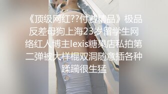 《顶级网红??付费精品》极品反差母狗上海23岁留学生网络红人博主lexis糖果店私拍第二弹被大样棍双洞随意插各种蹂躏很生猛