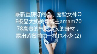 最新重磅订阅②，露脸女神OF极品大奶美臀博主amam7078高贵的气质迷人的身材，露出紫薇啪啪一样也不少 (2)