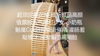 超顶反差女神 最新极品高颜值露脸人气网红少女 小奶瓶 魅魔Cos自慰骚语催精 灌肠羞耻喷汁 淫靡媚态高潮脸