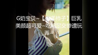 G奶宝贝~【小洋柿子】巨乳美颜超可爱~吃鸡足交惨遭玩弄~