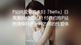 P站纯爱亚裔夫妇「bella」日常露脸性爱私拍 付费约炮P站色情模特是一种怎样的性爱体验？