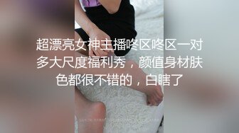 超漂亮女神主播咚区咚区一对多大尺度福利秀，颜值身材肤色都很不错的，白瞎了