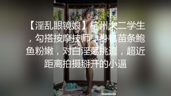 【淫乱眼镜娘】杭州大二学生，勾搭按摩技师，身材苗条鲍鱼粉嫩，对白淫荡挑逗，超近距离拍摄掰开的小逼