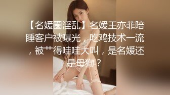 【名媛圈淫乱】名媛王亦菲陪睡客户被曝光，吃鸡技术一流，被艹得哇哇大叫，是名媛还是母狗？