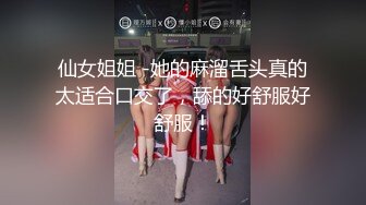 仙女姐姐 -她的麻溜舌头真的太适合口交了，舔的好舒服好舒服！