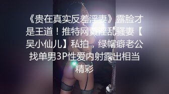 《贵在真实反差淫妻》露脸才是王道！推特网黄淫乱骚妻【吴小仙儿】私拍，绿帽癖老公找单男3P性爱内射露出相当精彩