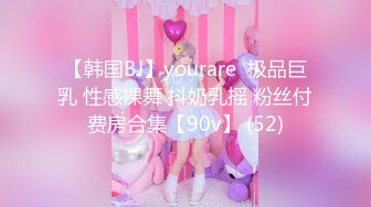 【韩国BJ】yourare  极品巨乳 性感裸舞 抖奶乳摇 粉丝付费房合集【90v】 (52)