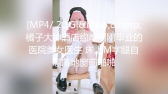 [MP4/ 2.1G]&nbsp;&nbsp;橘子大神酒店约炮刚刚毕业的医院美女医生 床上M字腿自慰落地窗前啪啪