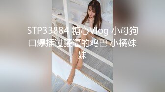 STP33884 糖心Vlog 小母狗口爆插过骚逼的鸡巴 小橘妹妹