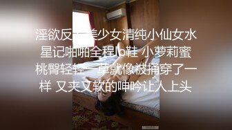 淫欲反差美少女清纯小仙女水星记啪啪全程lo鞋 小萝莉蜜桃臀轻轻一草就像被捅穿了一样 又夹又软的呻吟让人上头