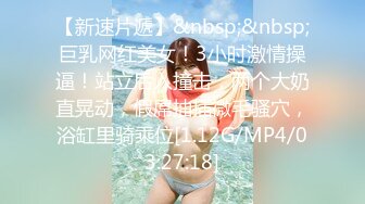 【新速片遞】&nbsp;&nbsp;巨乳网红美女！3小时激情操逼！站立后入撞击，两个大奶直晃动，假屌抽插微毛骚穴，浴缸里骑乘位[1.12G/MP4/03:27:18]