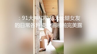 ：91大神和极品大长腿女友的日常各种姿势啪啪啪完美露脸