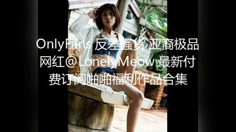 OnlyFans 反差骚货 亚裔极品网红@LonelyMeow 最新付费订阅啪啪福利作品合集