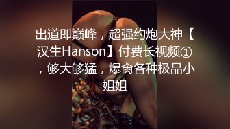 出道即巅峰，超强约炮大神【汉生Hanson】付费长视频①，够大够猛，爆肏各种极品小姐姐