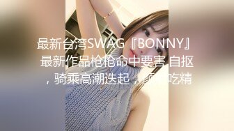 最新台湾SWAG『BONNY』最新作品枪枪命中要害.自抠，骑乘高潮迭起，颜射吃精