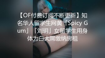 【OF付费订阅不断更新】知名华人留学生网黄「Spicy Gum」「刘玥」女留学生用身体为白大屌缴纳房租