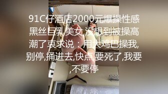 91C仔酒店2000元爆操性感黑丝巨乳美女,没想到被操高潮了哀求说：用大鸡巴操我,别停,捅进去,快点,要死了,我要,不要停