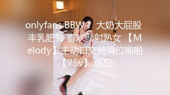 onlyfans BBW！ 大奶大屁股 丰乳肥臀 喜欢颜射熟女 【Melody】主动口交骑乘位啪啪【75v】 (65)